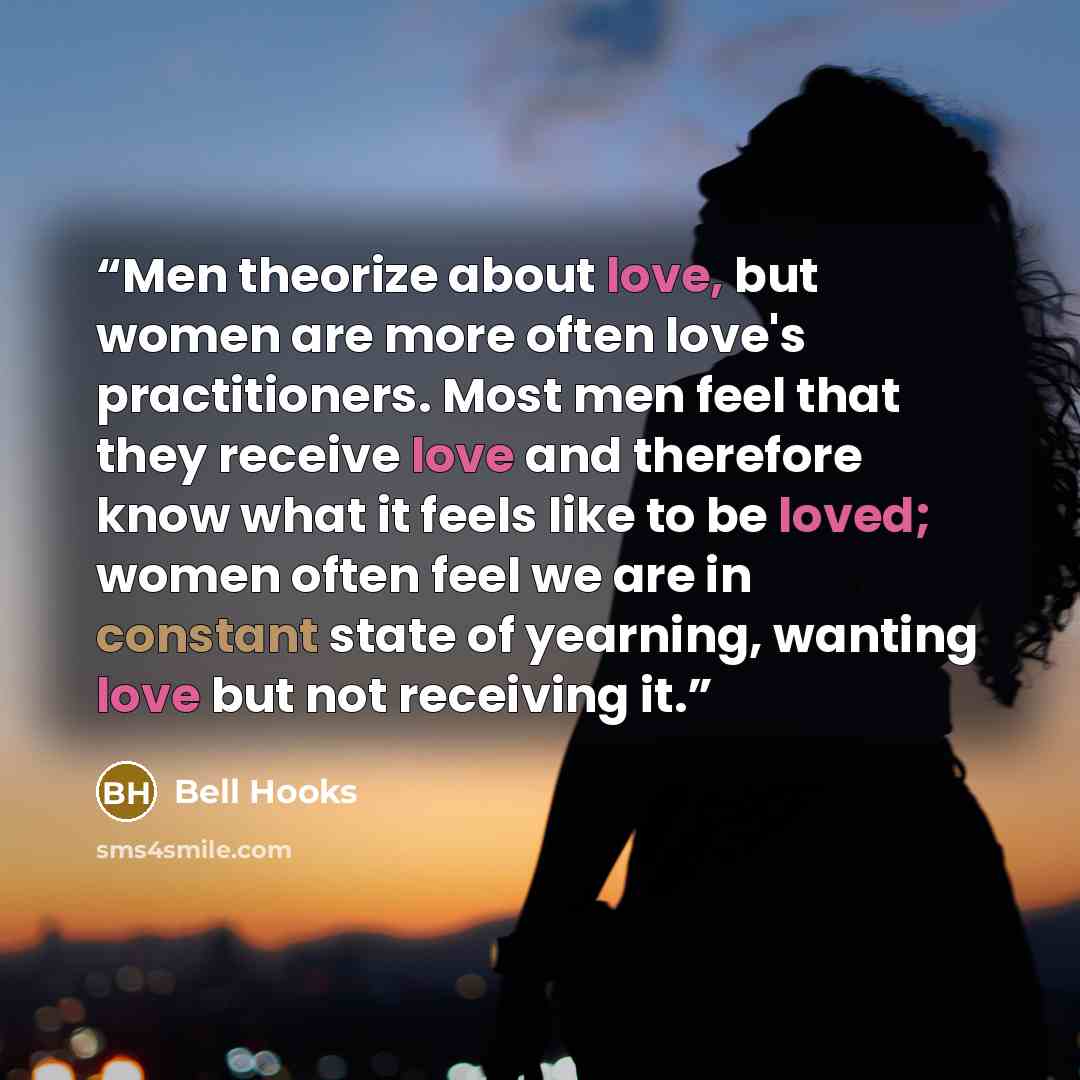 “Men theorize about love, but women are more often love's practitioners. Most men feel that they receive love and therefore know what it feels like to be loved; women often feel we are in constant state of yearning, wanting love but not receiving it.” quote by Bell Hooks