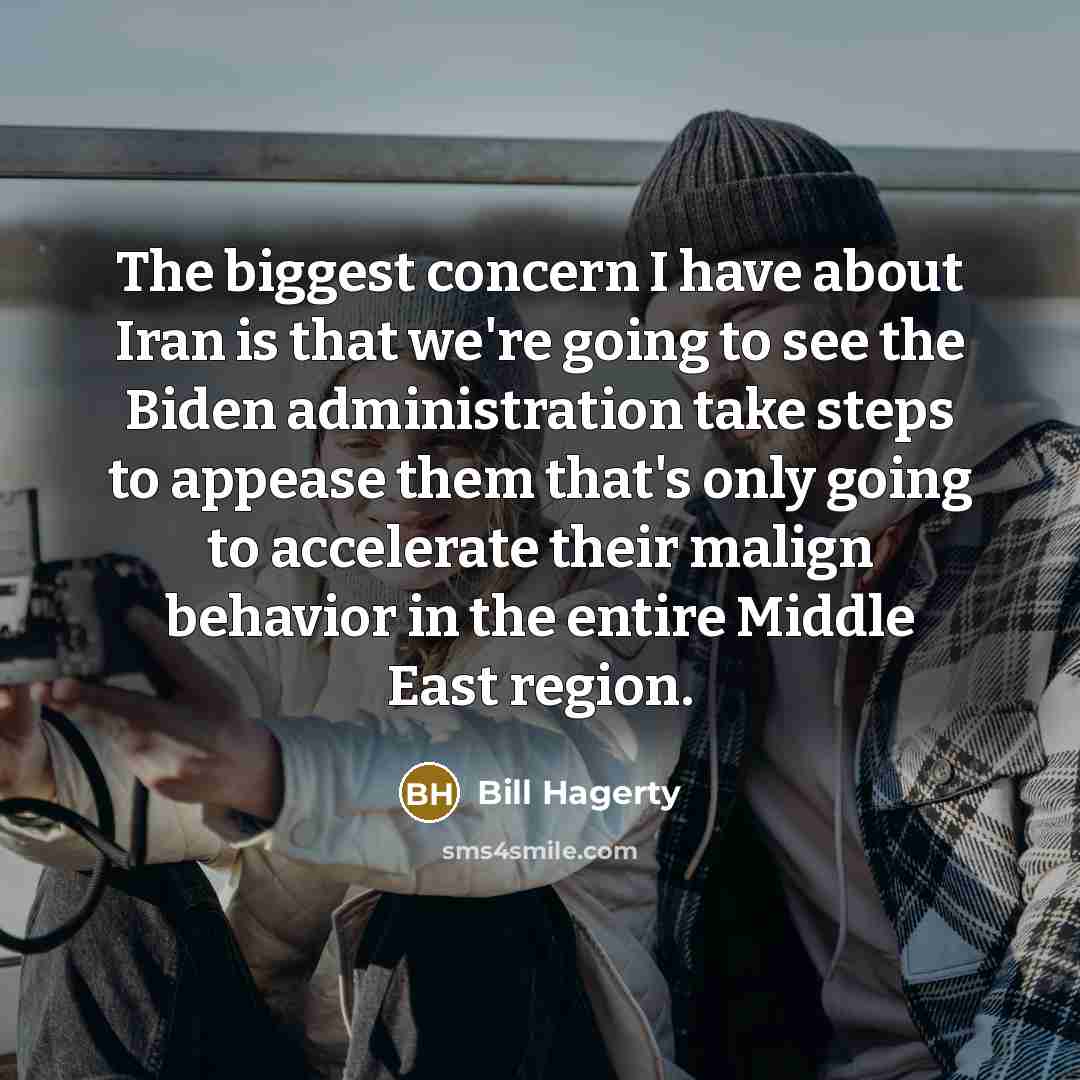 “The biggest concern I have about Iran is that we're going to see the Biden administration take steps to appease them that's only going to accelerate their malign behavior in the entire Middle East region.” quote by Bill Hagerty