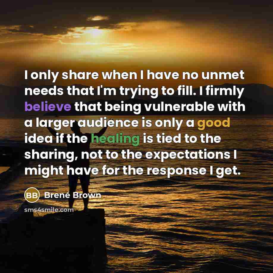 “I only share when I have no unmet needs that I'm trying to fill. I firmly believe that being vulnerable with a larger audience is only a good idea if the healing is tied to the sharing, not to the expectations I might have for the response I get.” quote by Brené Brown