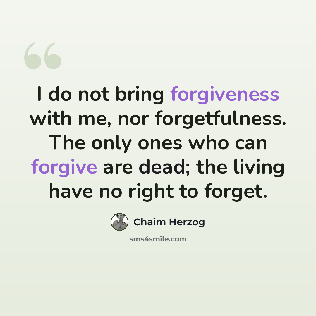 “I do not bring forgiveness with me, nor forgetfulness. The only ones who can forgive are dead; the living have no right to forget.” quote by Chaim Herzog