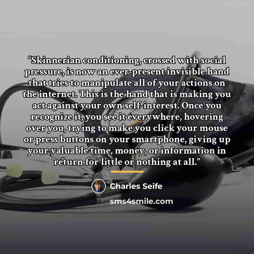“Skinnerian conditioning, crossed with social pressure, is now an ever-present invisible hand that tries to manipulate all of your actions on the internet. This is the hand that is making you act against your own self-interest. Once you recognize it, you see it everywhere, hovering over you, trying…” quote by Charles Seife