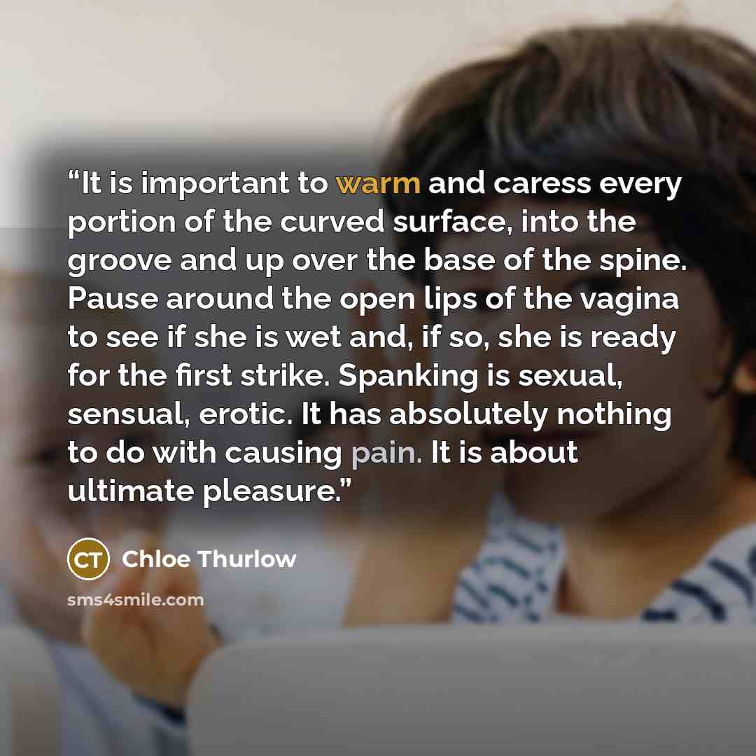 “It is important to warm and caress every portion of the curved surface, into the groove and up over the base of the spine. Pause around the open lips of the vagina to see if she is wet and, if so, she is ready for the first strike. Spanking is sexual, sensual, erotic. It has absolutely nothing to…” quote by Chloe Thurlow