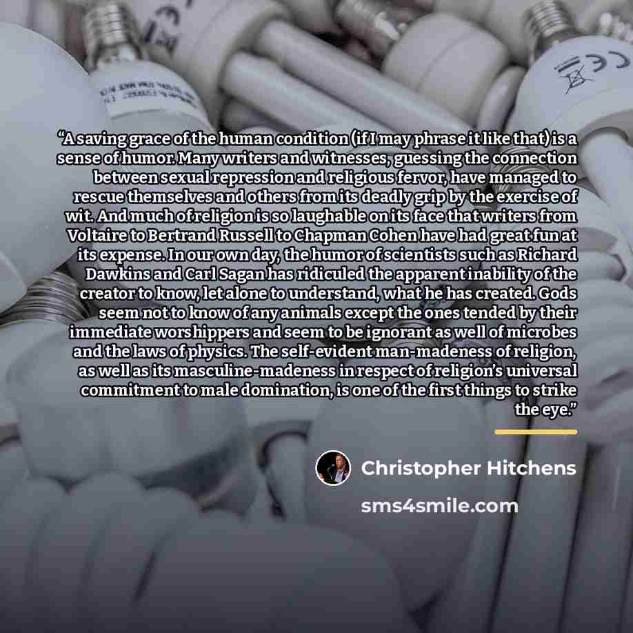 “A saving grace of the human condition (if I may phrase it like that) is a sense of humor. Many writers and witnesses, guessing the connection between sexual repression and religious fervor, have managed to rescue themselves and others from its deadly grip by the exercise of wit. And much of…” quote by Christopher Hitchens