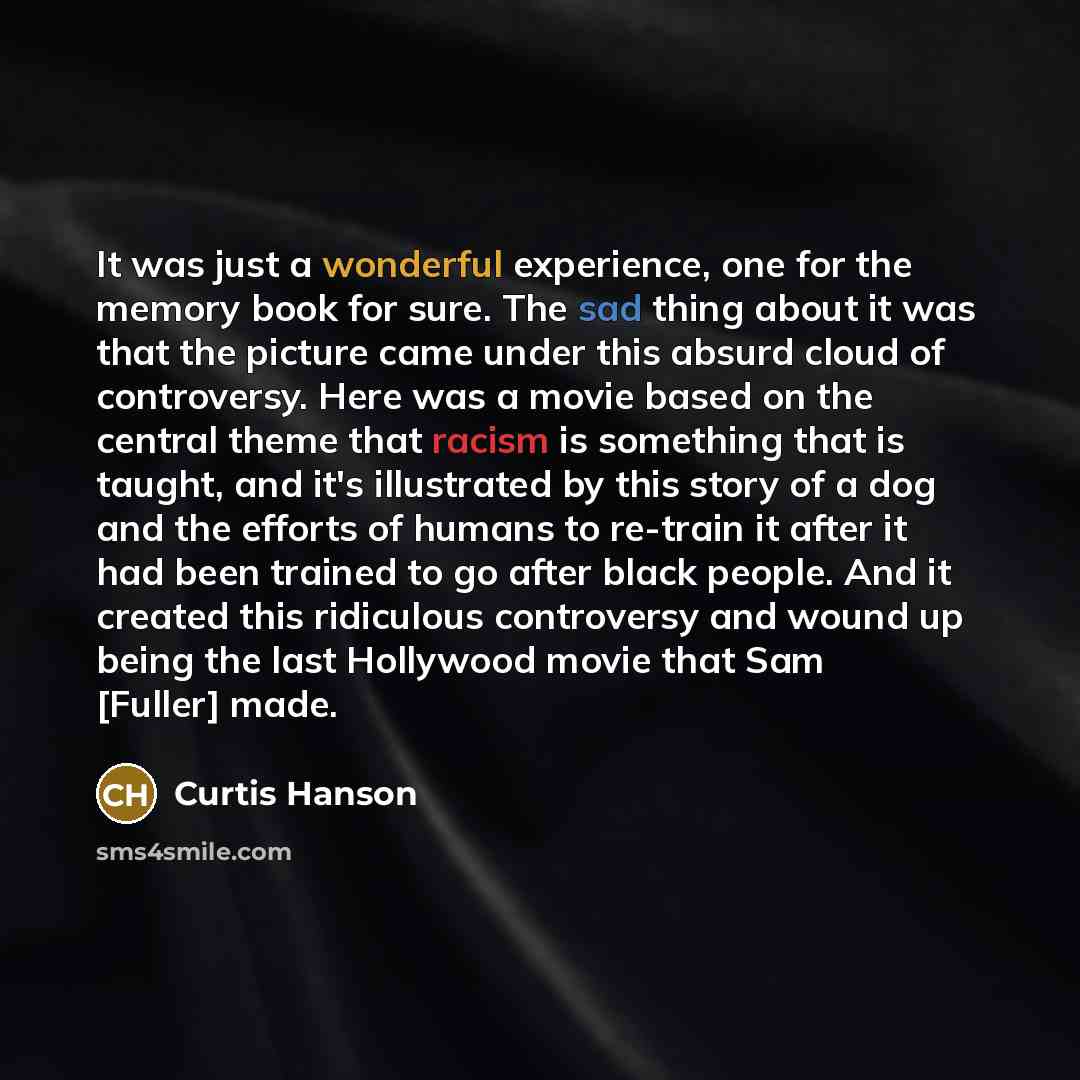“It was just a wonderful experience, one for the memory book for sure. The sad thing about it was that the picture came under this absurd cloud of controversy. Here was a movie based on the central theme that racism is something that is taught, and it's illustrated by this story of a dog and the…” quote by Curtis Hanson