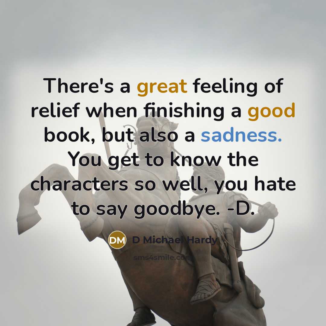 “There's a great feeling of relief when finishing a good book, but also a sadness. You get to know the characters so well, you hate to say goodbye. -D.” quote by D Michael Hardy