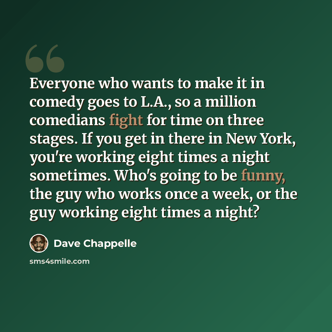 “Everyone who wants to make it in comedy goes to L.A., so a million comedians fight for time on three stages. If you get in there in New York, you're working eight times a night sometimes. Who's going to be funny, the guy who works once a week, or the guy working eight times a night?” quote by Dave Chappelle