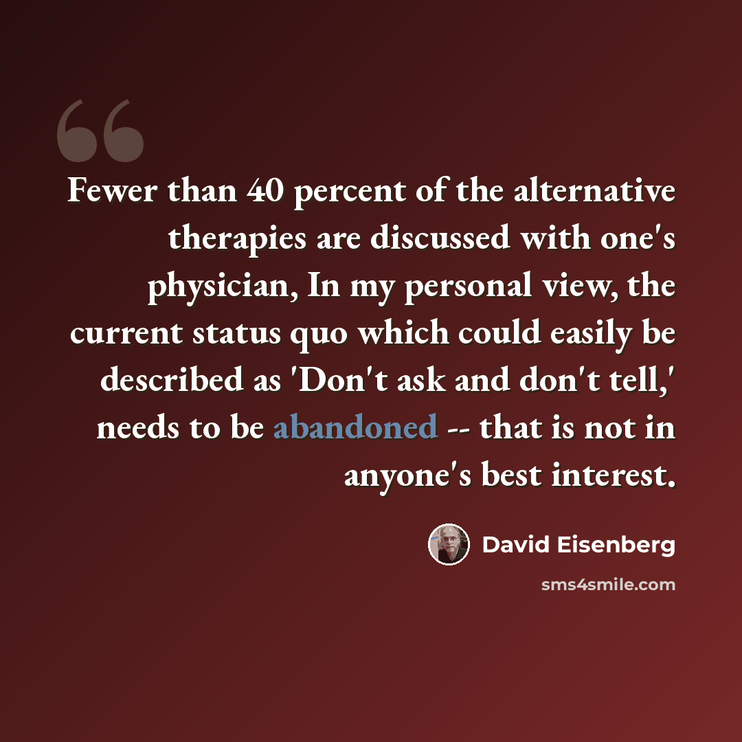 “Fewer than 40 percent of the alternative therapies are discussed with one's physician, In my personal view, the current status quo which could easily be described as 'Don't ask and don't tell,' needs to be abandoned -- that is not in anyone's best interest.” quote by David Eisenberg