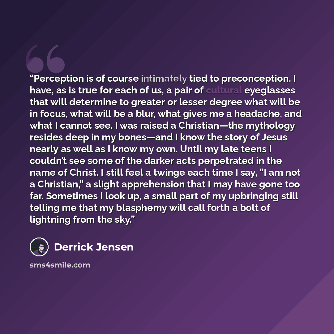 “Perception is of course intimately tied to preconception. I have, as is true for each of us, a pair of cultural eyeglasses that will determine to greater or lesser degree what will be in focus, what will be a blur, what gives me a headache, and what I cannot see. I was raised a Christian—the…” quote by Derrick Jensen