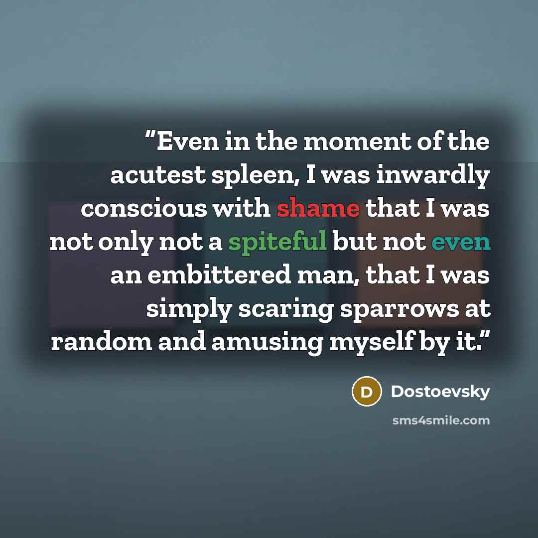“Even in the moment of the acutest spleen, I was inwardly conscious with shame that I was not only not a spiteful but not even an embittered man, that I was simply scaring sparrows at random and amusing myself by it.” quote by Dostoevsky