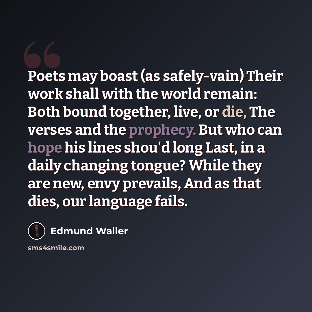 “Poets may boast (as safely-vain) Their work shall with the world remain: Both bound together, live, or die, The verses and the prophecy. But who can hope his lines shou'd long Last, in a daily changing tongue? While they are new, envy prevails, And as that dies, our language fails.” quote by Edmund Waller