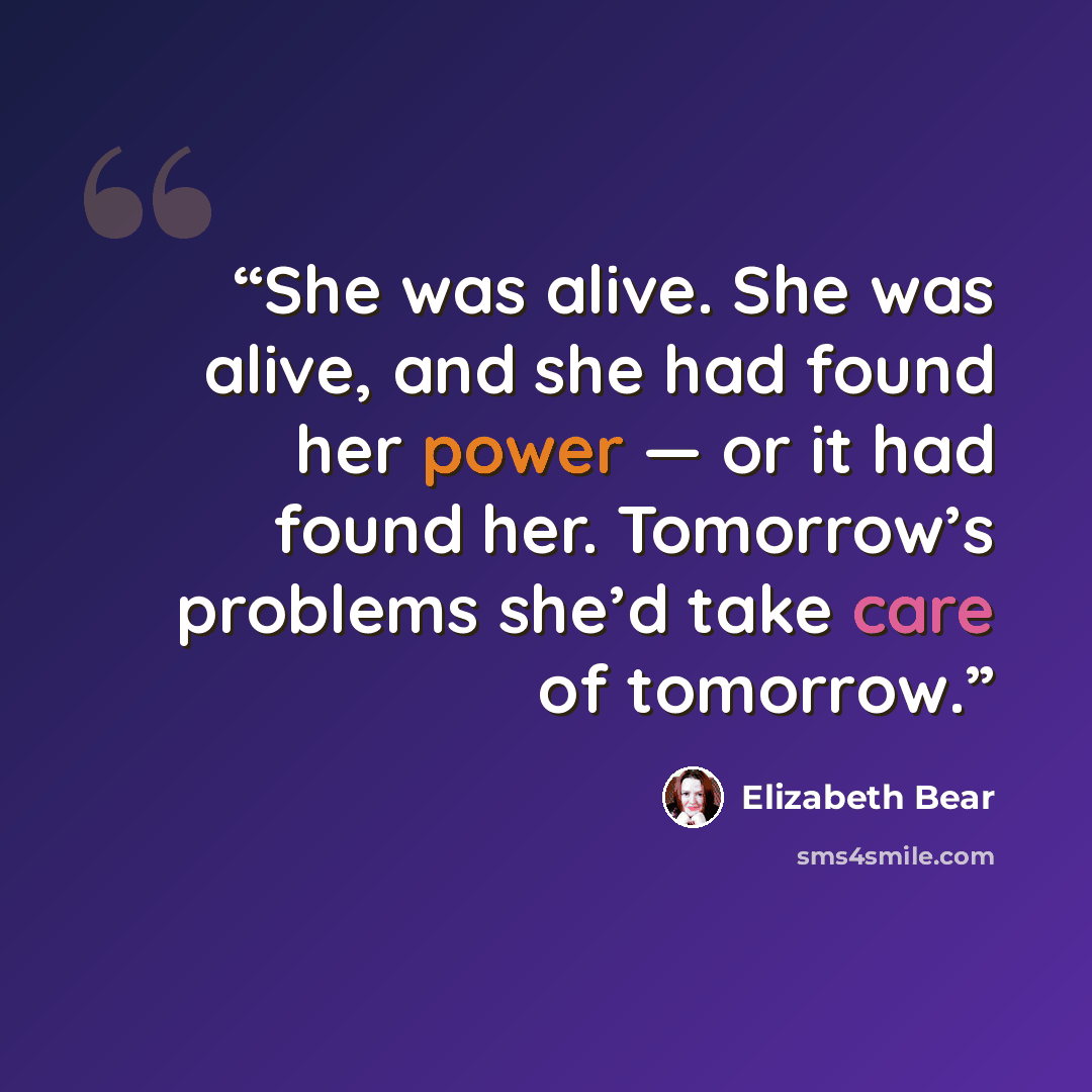 “She was alive. She was alive, and she had found her power — or it had found her. Tomorrow’s problems she’d take care of tomorrow.” quote by Elizabeth Bear