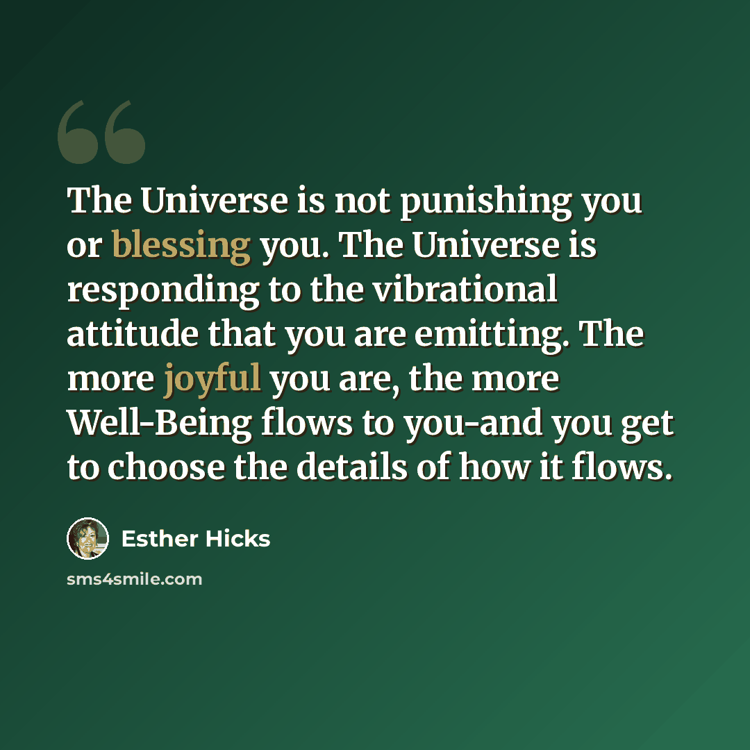 “The Universe is not punishing you or blessing you. The Universe is responding to the vibrational attitude that you are emitting. The more joyful you are, the more Well-Being flows to you-and you get to choose the details of how it flows.” quote by Esther Hicks