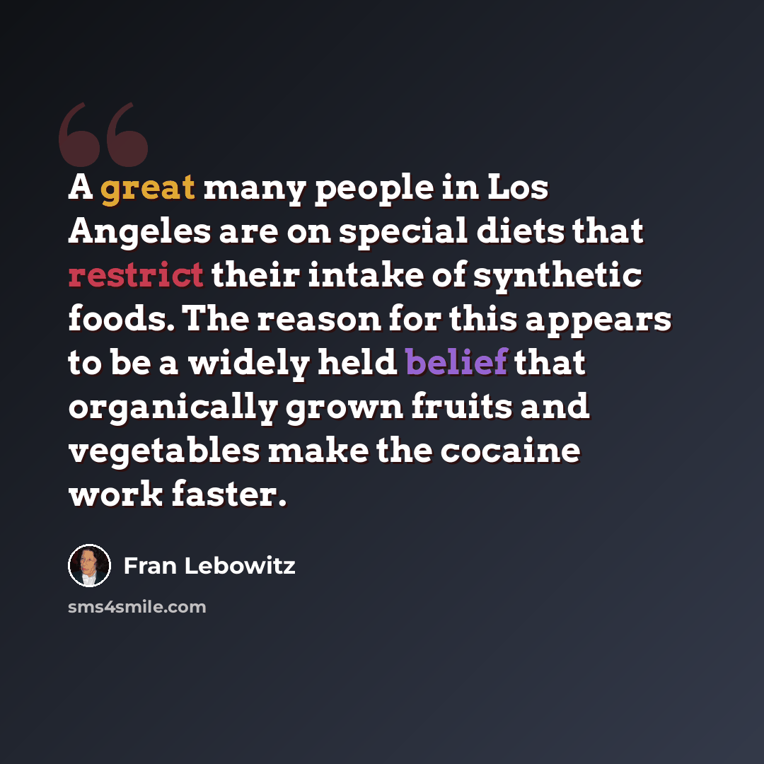 “A great many people in Los Angeles are on special diets that restrict their intake of synthetic foods. The reason for this appears to be a widely held belief that organically grown fruits and vegetables make the cocaine work faster.” quote by Fran Lebowitz