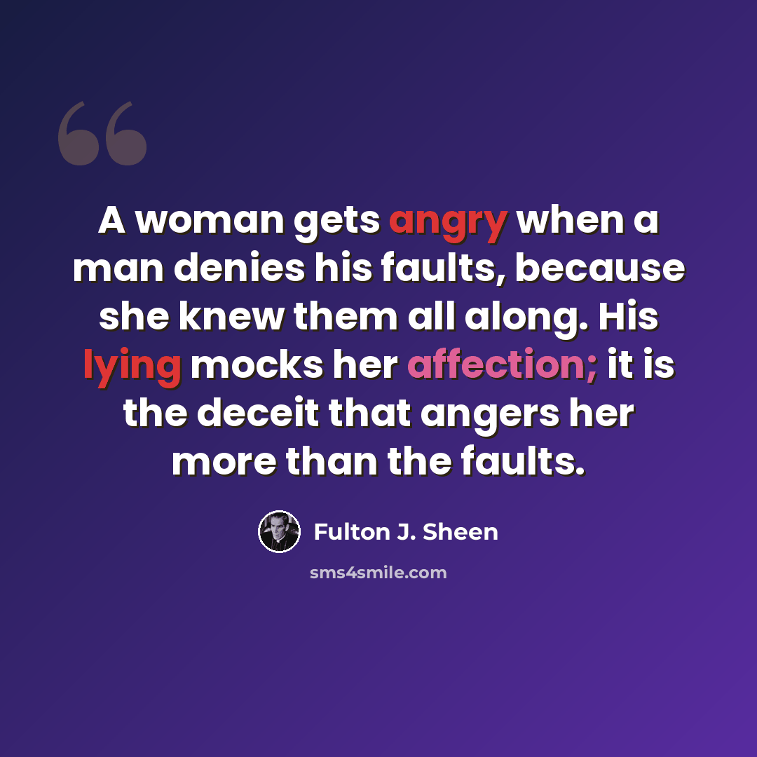 “A woman gets angry when a man denies his faults, because she knew them all along. His lying mocks her affection; it is the deceit that angers her more than the faults.” quote by Fulton J. Sheen