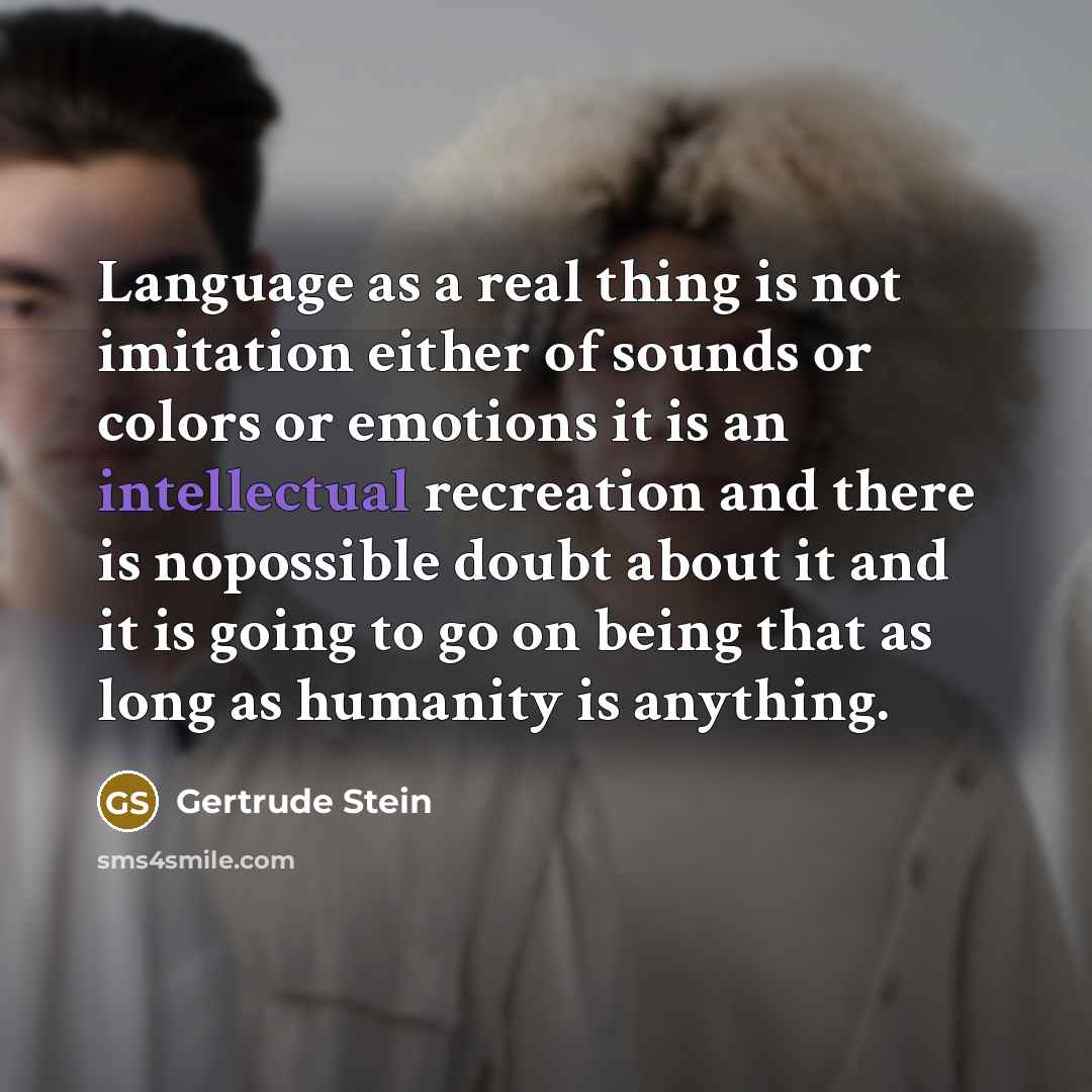 “Language as a real thing is not imitation either of sounds or colors or emotions it is an intellectual recreation and there is nopossible doubt about it and it is going to go on being that as long as humanity is anything.” quote by Gertrude Stein