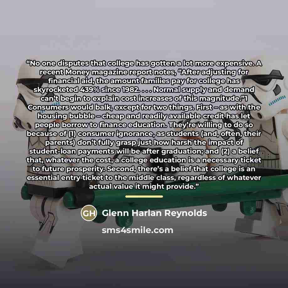 “No one disputes that college has gotten a lot more expensive. A recent Money magazine report notes, “After adjusting for financial aid, the amount families pay for college has skyrocketed 439% since 1982. . . . Normal supply and demand can’t begin to explain cost increases of this magnitude.”1…” quote by Glenn Harlan Reynolds