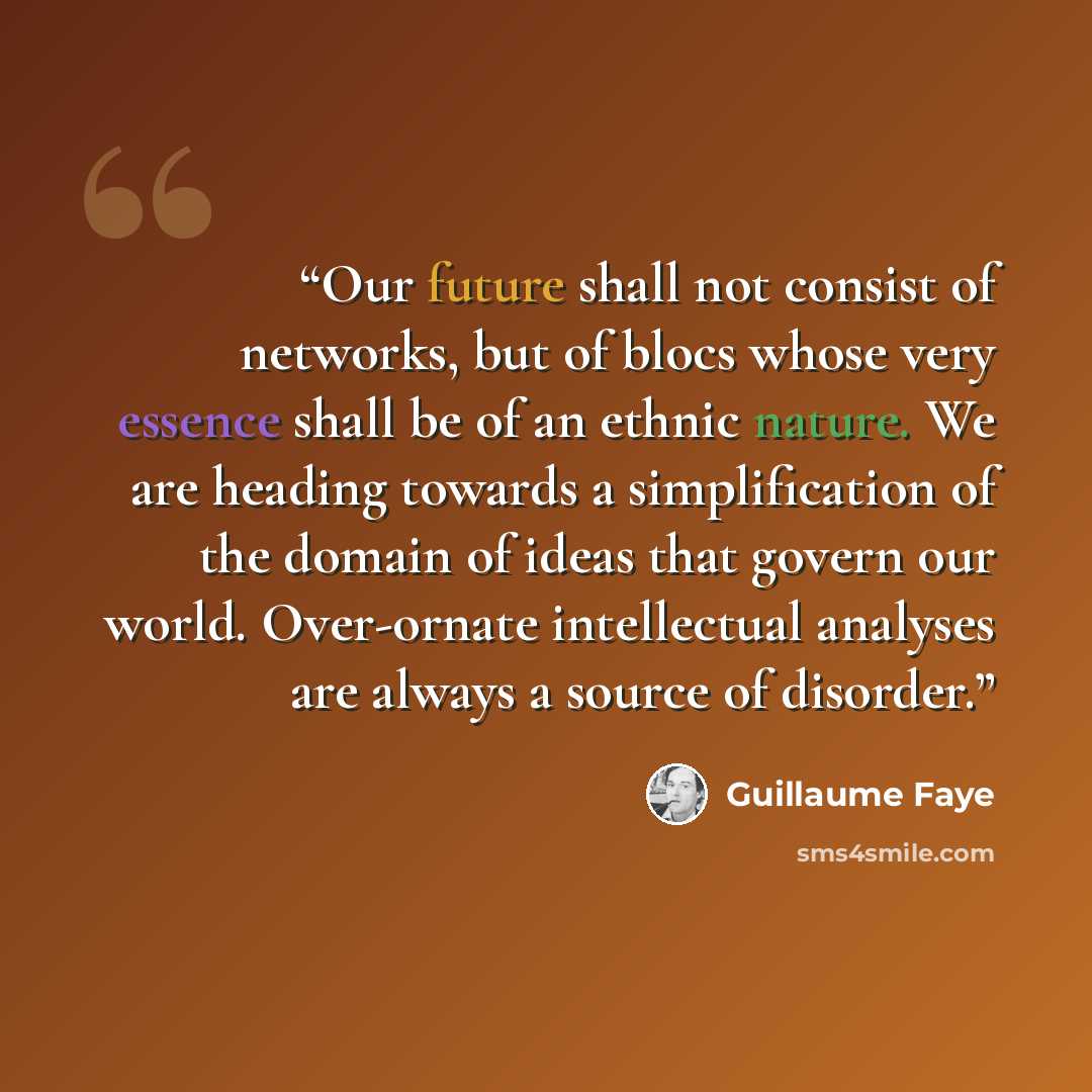“Our future shall not consist of networks, but of blocs whose very essence shall be of an ethnic nature. We are heading towards a simplification of the domain of ideas that govern our world. Over-ornate intellectual analyses are always a source of disorder.” quote by Guillaume Faye