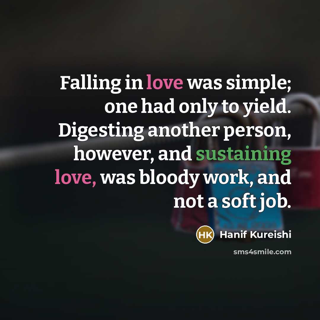 “Falling in love was simple; one had only to yield. Digesting another person, however, and sustaining love, was bloody work, and not a soft job.” quote by Hanif Kureishi