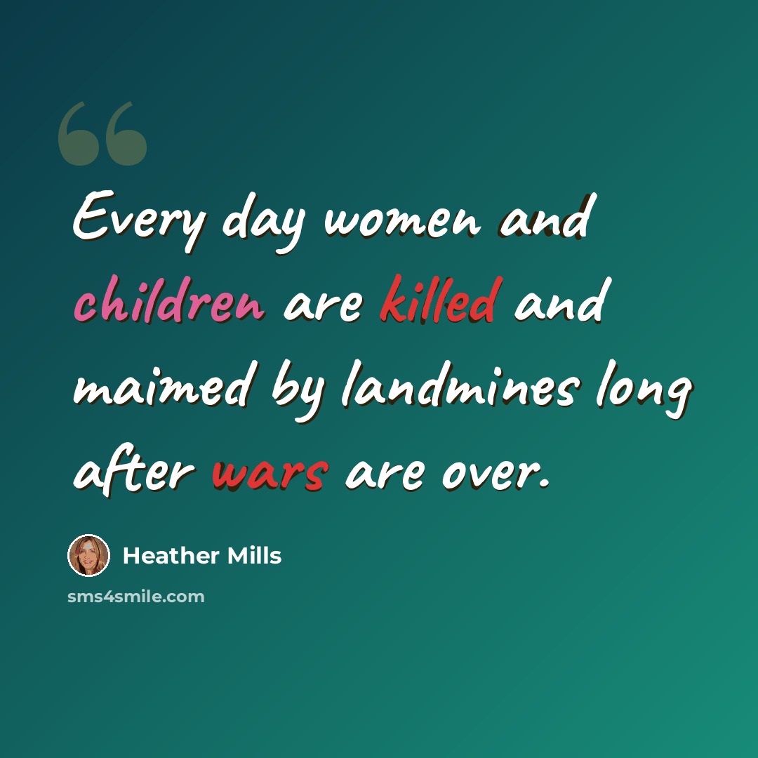 “Every day women and children are killed and maimed by landmines long after wars are over.” quote by Heather Mills