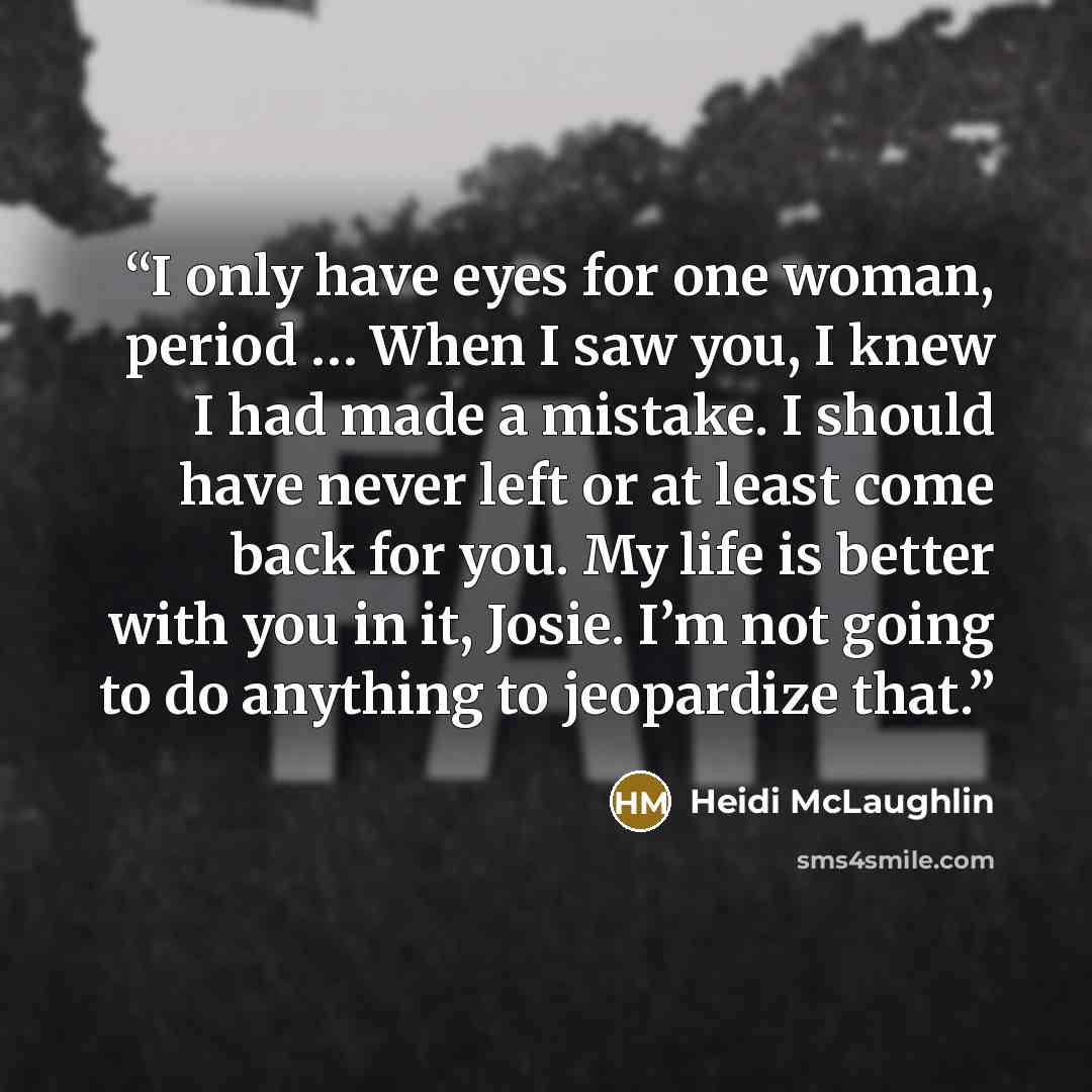 “I only have eyes for one woman, period … When I saw you, I knew I had made a mistake. I should have never left or at least come back for you. My life is better with you in it, Josie. I’m not going to do anything to jeopardize that.” quote by Heidi McLaughlin