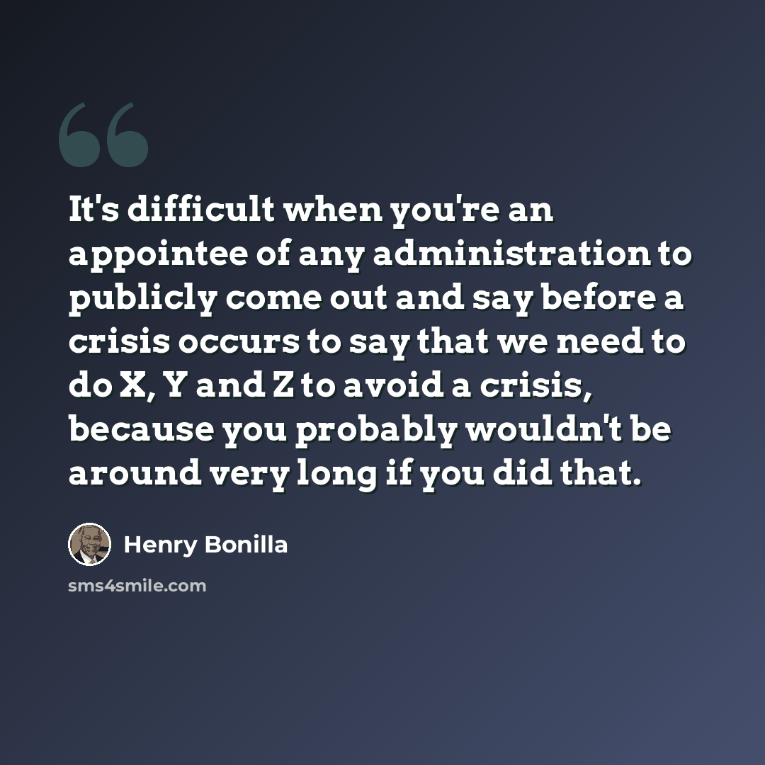 “It's difficult when you're an appointee of any administration to publicly come out and say before a crisis occurs to say that we need to do X, Y and Z to avoid a crisis, because you probably wouldn't be around very long if you did that.” quote by Henry Bonilla