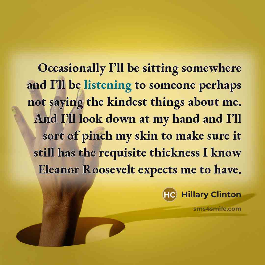 “Occasionally I’ll be sitting somewhere and I’ll be listening to someone perhaps not saying the kindest things about me. And I’ll look down at my hand and I’ll sort of pinch my skin to make sure it still has the requisite thickness I know Eleanor Roosevelt expects me to have.” quote by Hillary Clinton