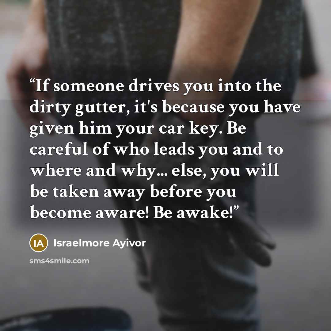 “If someone drives you into the dirty gutter, it's because you have given him your car key. Be careful of who leads you and to where and why... else, you will be taken away before you become aware! Be awake!” quote by Israelmore Ayivor