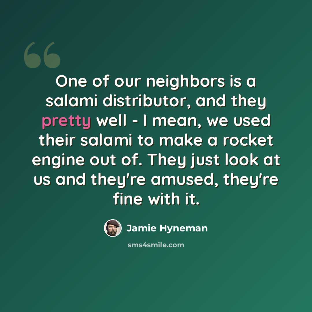 “One of our neighbors is a salami distributor, and they pretty well - I mean, we used their salami to make a rocket engine out of. They just look at us and they're amused, they're fine with it.” quote by Jamie Hyneman