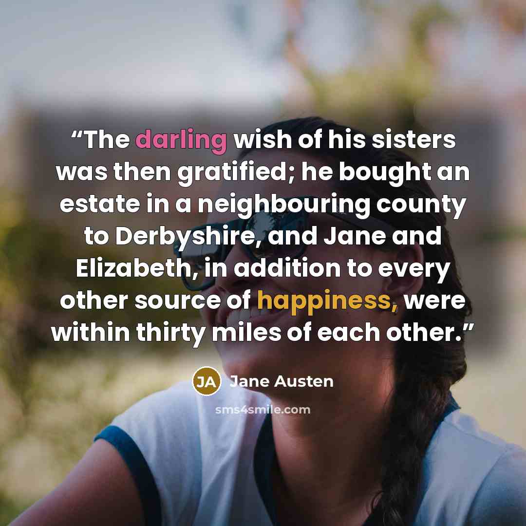 “The darling wish of his sisters was then gratified; he bought an estate in a neighbouring county to Derbyshire, and Jane and Elizabeth, in addition to every other source of happiness, were within thirty miles of each other.” quote by Jane Austen