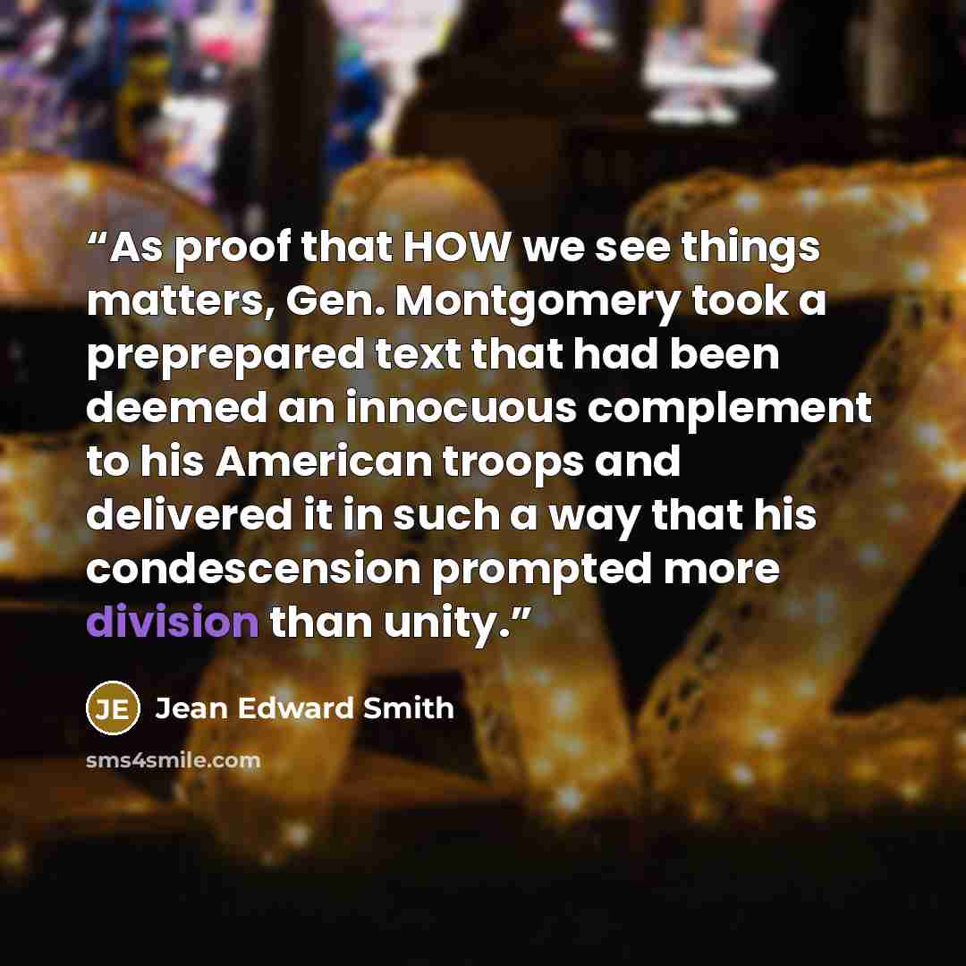 “As proof that HOW we see things matters, Gen. Montgomery took a preprepared text that had been deemed an innocuous complement to his American troops and delivered it in such a way that his condescension prompted more division than unity.” quote by Jean Edward Smith