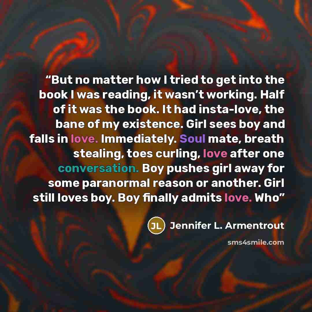 “But no matter how I tried to get into the book I was reading, it wasn’t working. Half of it was the book. It had insta-love, the bane of my existence. Girl sees boy and falls in love. Immediately. Soul mate, breath stealing, toes curling, love after one conversation. Boy pushes girl away for some…” quote by Jennifer L. Armentrout