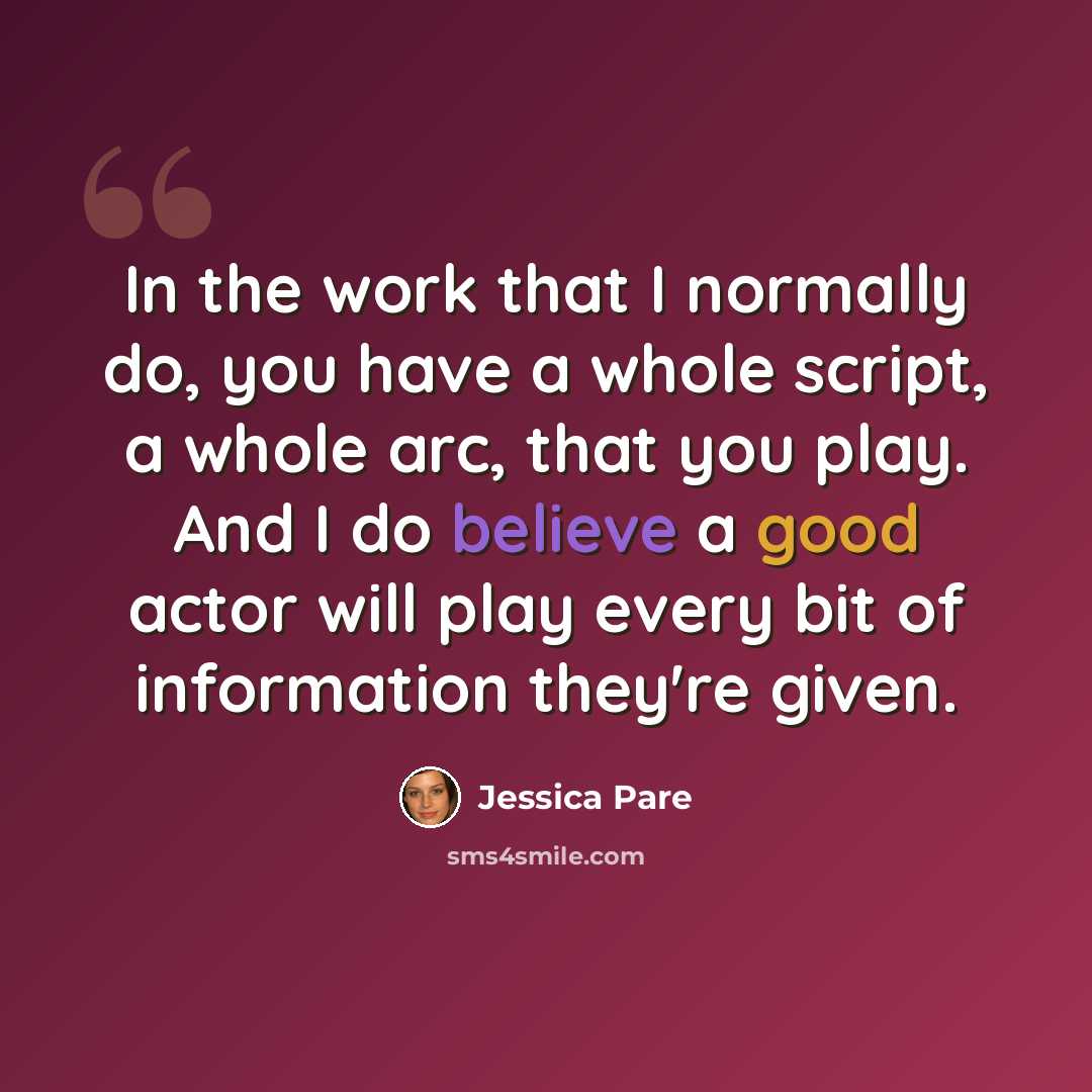 “In the work that I normally do, you have a whole script, a whole arc, that you play. And I do believe a good actor will play every bit of information they're given.” quote by Jessica Pare