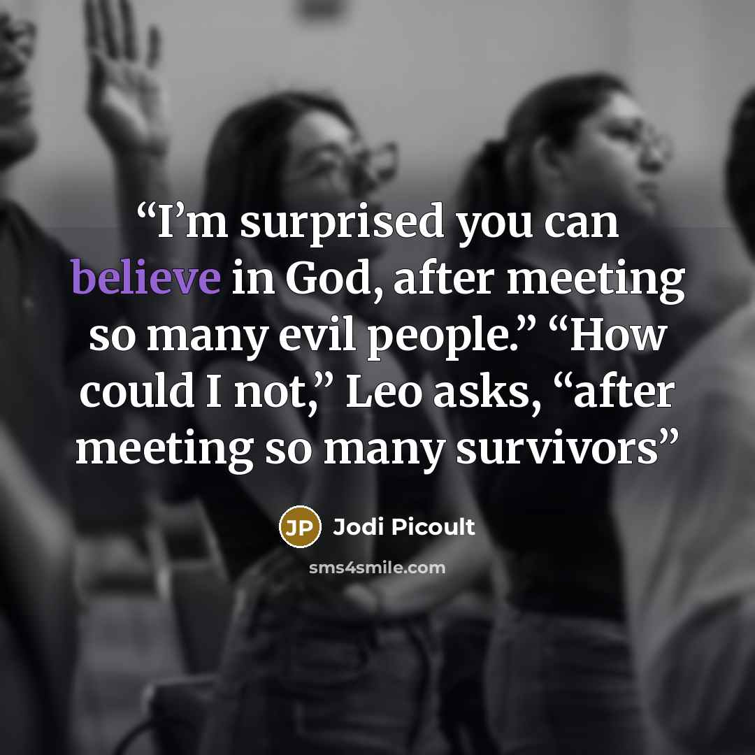 “I’m surprised you can believe in God, after meeting so many evil people.” “How could I not,” Leo asks, “after meeting so many survivors” quote by Jodi Picoult