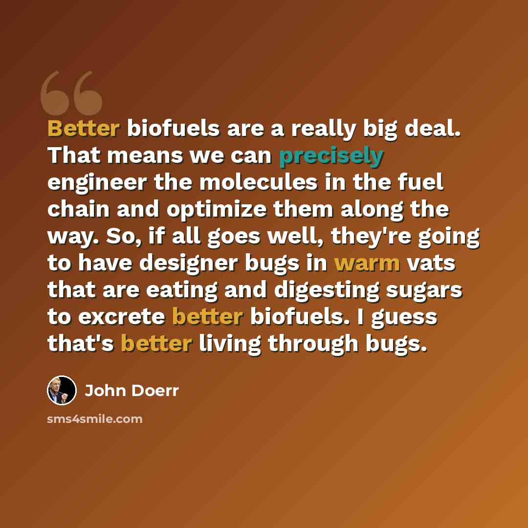 “Better biofuels are a really big deal. That means we can precisely engineer the molecules in the fuel chain and optimize them along the way. So, if all goes well, they're going to have designer bugs in warm vats that are eating and digesting sugars to excrete better biofuels. I guess that's better…” quote by John Doerr