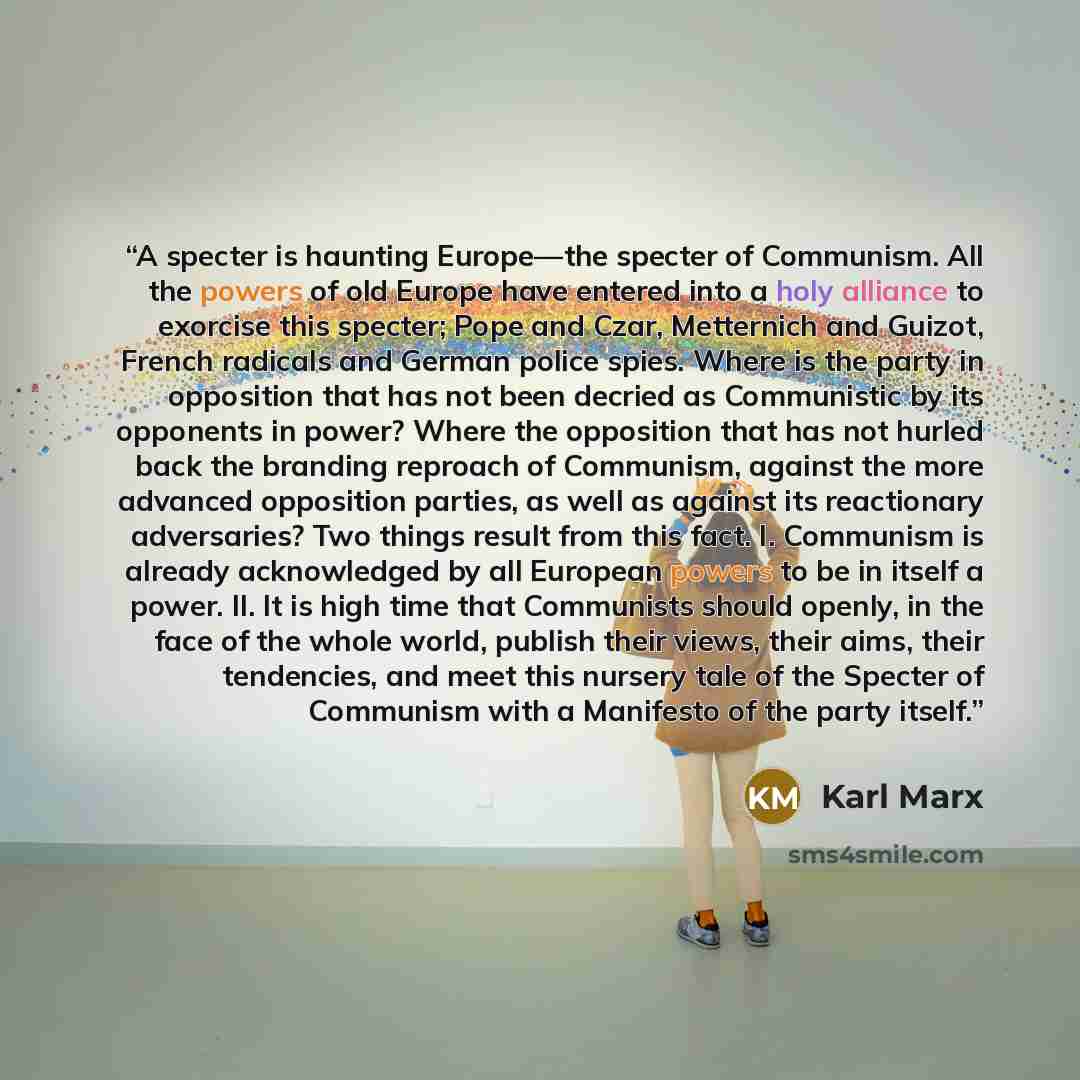 “A specter is haunting Europe—the specter of Communism. All the powers of old Europe have entered into a holy alliance to exorcise this specter; Pope and Czar, Metternich and Guizot, French radicals and German police spies. Where is the party in opposition that has not been decried as Communistic…” quote by Karl Marx
