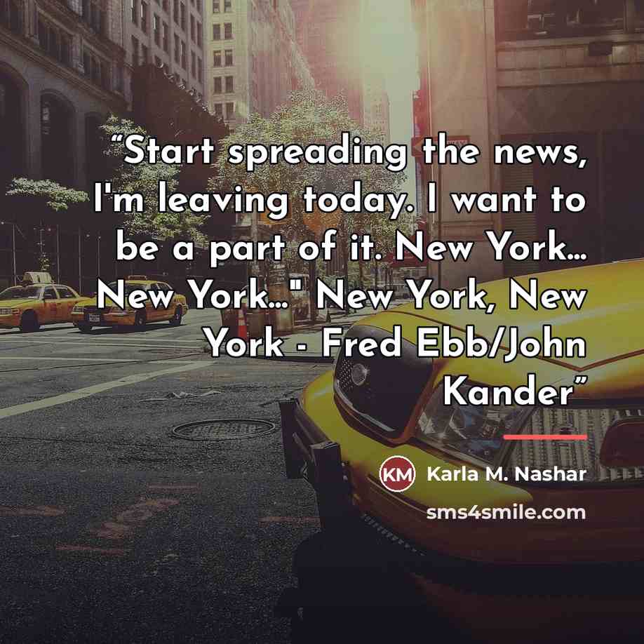 “Start spreading the news, I'm leaving today. I want to be a part of it. New York... New York..." New York, New York - Fred Ebb/John Kander” quote by Karla M. Nashar