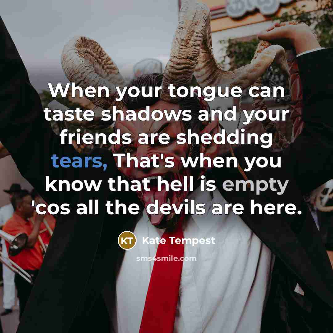 “When your tongue can taste shadows and your friends are shedding tears, That's when you know that hell is empty 'cos all the devils are here.” quote by Kate Tempest