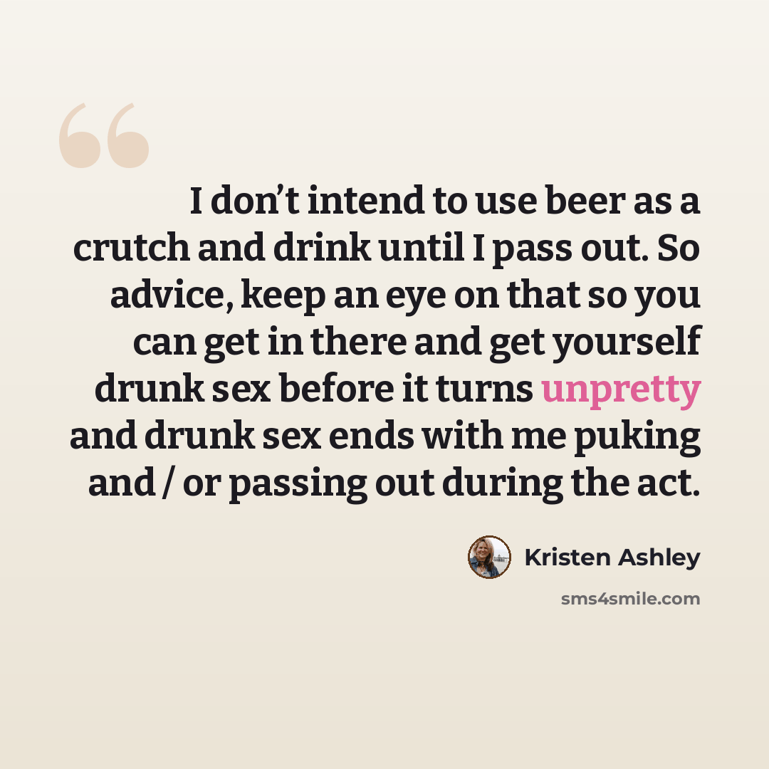 “I don’t intend to use beer as a crutch and drink until I pass out. So advice, keep an eye on that so you can get in there and get yourself drunk sex before it turns unpretty and drunk sex ends with me puking and / or passing out during the act.” quote by Kristen Ashley