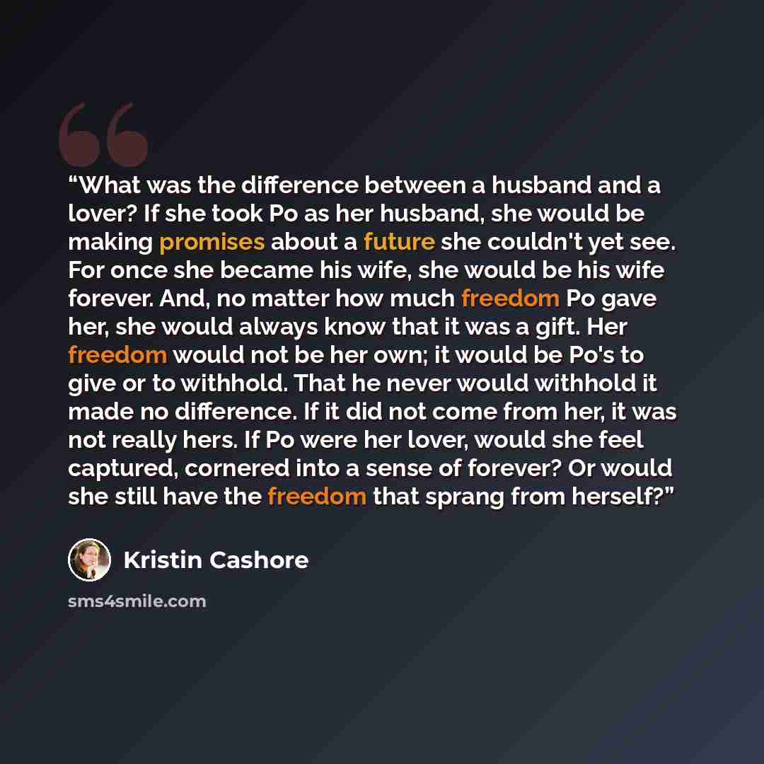 “What was the difference between a husband and a lover? If she took Po as her husband, she would be making promises about a future she couldn't yet see. For once she became his wife, she would be his wife forever. And, no matter how much freedom Po gave her, she would always know that it was a…” quote by Kristin Cashore