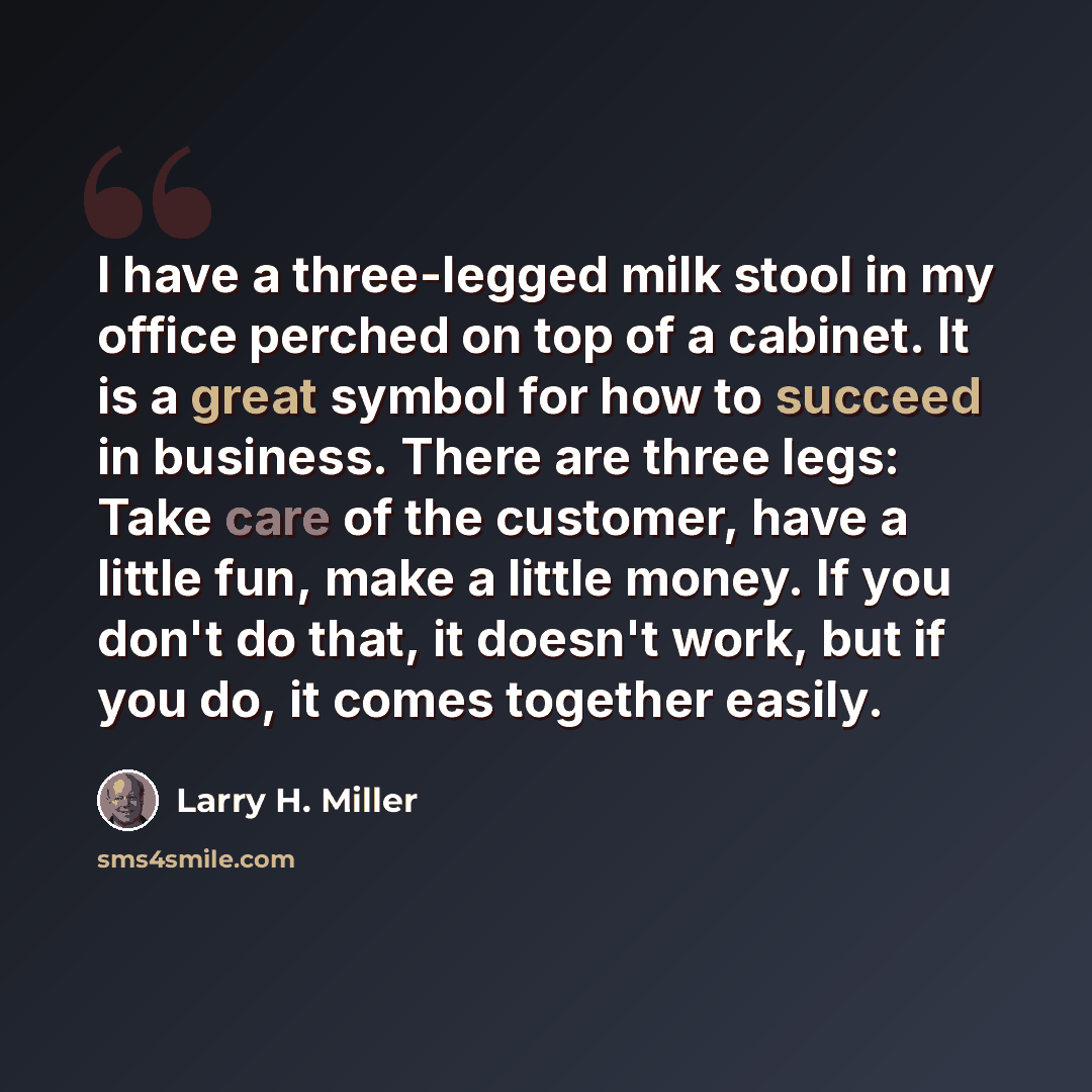 “I have a three-legged milk stool in my office perched on top of a cabinet. It is a great symbol for how to succeed in business. There are three legs: Take care of the customer, have a little fun, make a little money. If you don't do that, it doesn't work, but if you do, it comes together easily.” quote by Larry H. Miller