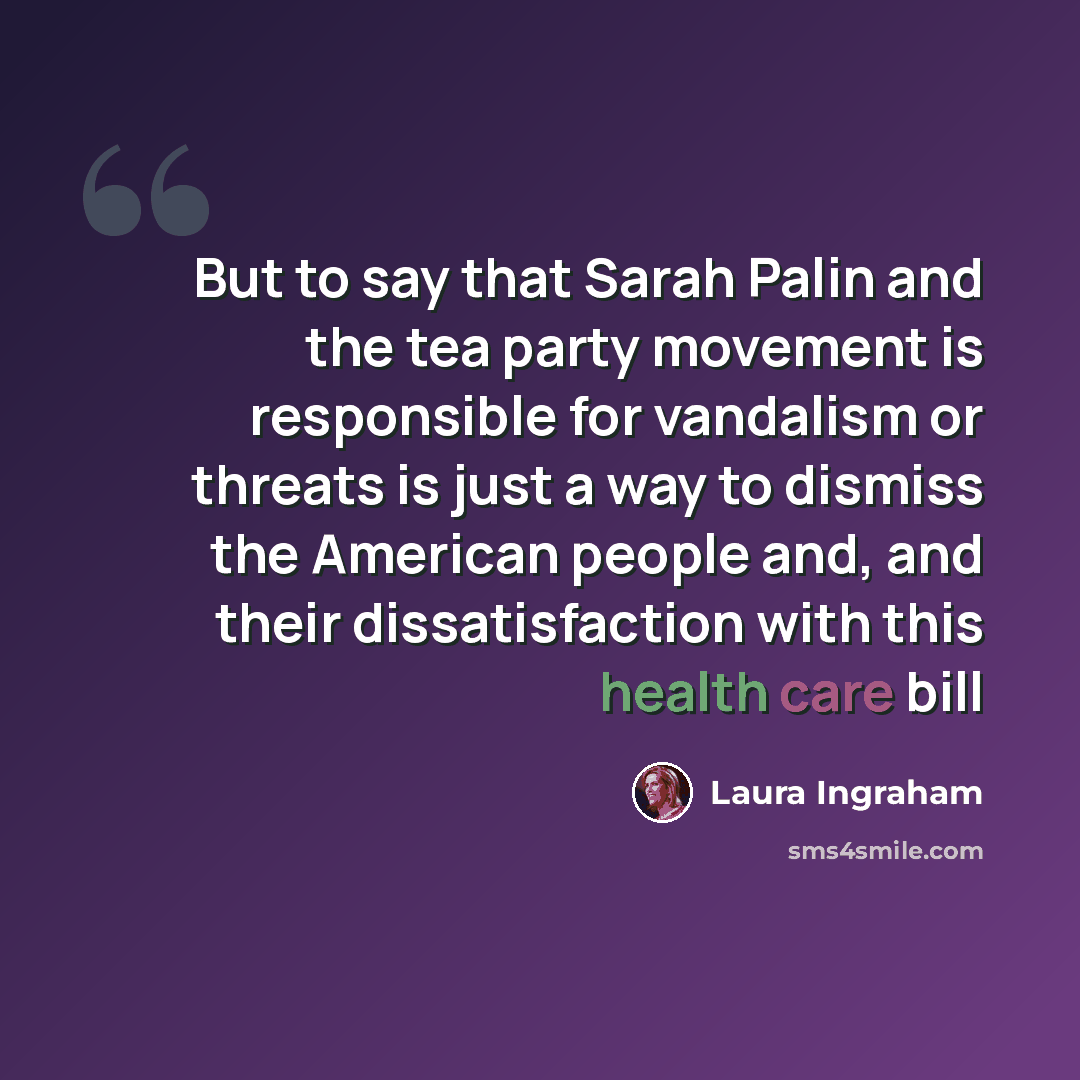 “But to say that Sarah Palin and the tea party movement is responsible for vandalism or threats is just a way to dismiss the American people and, and their dissatisfaction with this health care bill” quote by Laura Ingraham