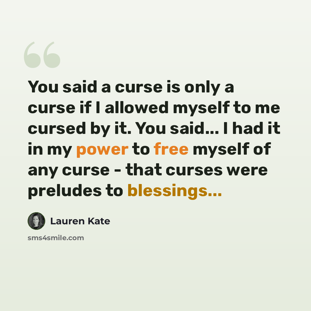 “You said a curse is only a curse if I allowed myself to me cursed by it. You said... I had it in my power to free myself of any curse - that curses were preludes to blessings...” quote by Lauren Kate