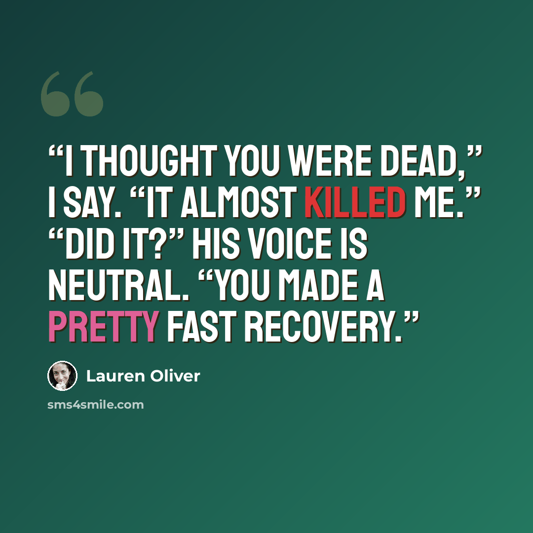 “I thought you were dead,” I say. “It almost killed me.” “Did it?” His voice is neutral. “You made a pretty fast recovery.” quote by Lauren Oliver