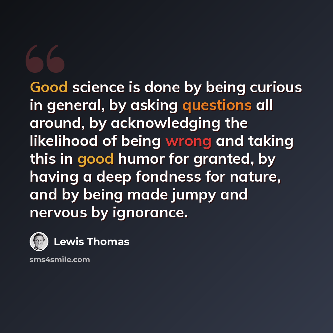 “Good science is done by being curious in general, by asking questions all around, by acknowledging the likelihood of being wrong and taking this in good humor for granted, by having a deep fondness for nature, and by being made jumpy and nervous by ignorance.” quote by Lewis Thomas