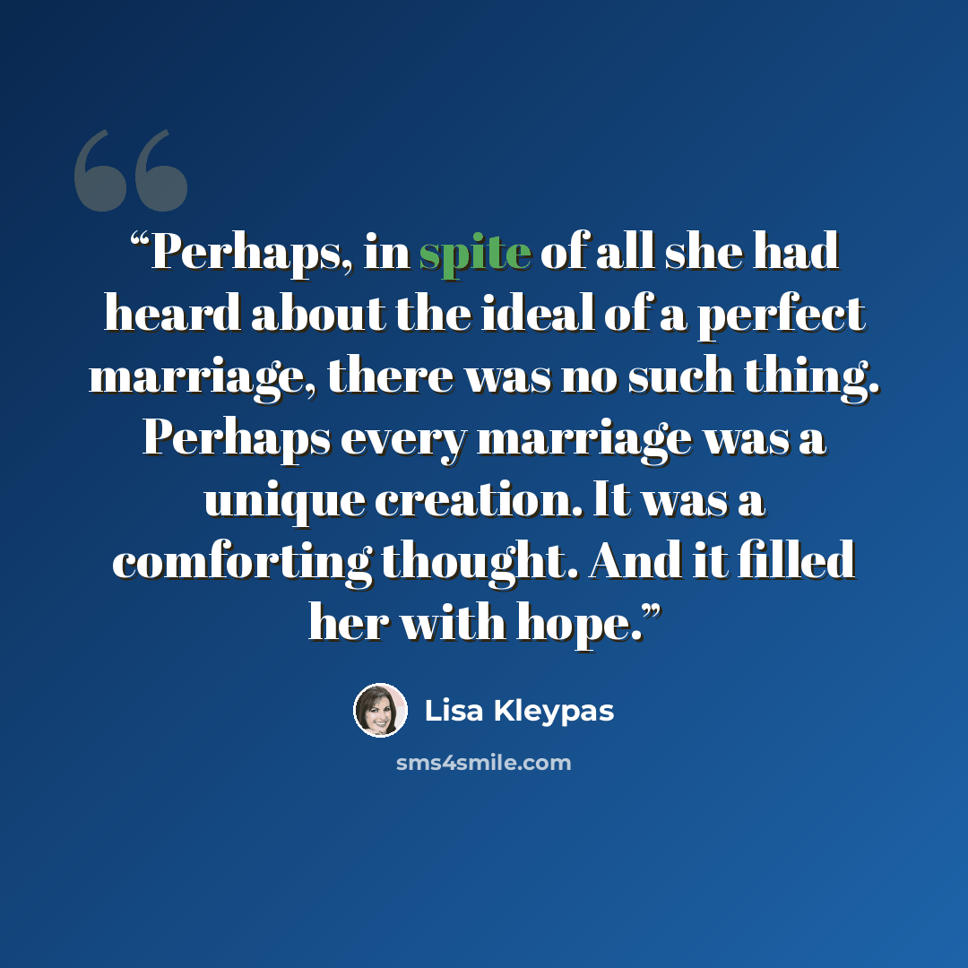 “Perhaps, in spite of all she had heard about the ideal of a perfect marriage, there was no such thing. Perhaps every marriage was a unique creation. It was a comforting thought. And it filled her with hope.” quote by Lisa Kleypas
