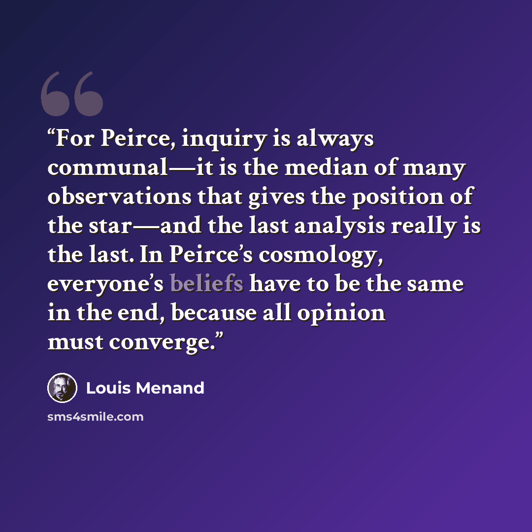 “For Peirce, inquiry is always communal—it is the median of many observations that gives the position of the star—and the last analysis really is the last. In Peirce’s cosmology, everyone’s beliefs have to be the same in the end, because all opinion must converge.” quote by Louis Menand