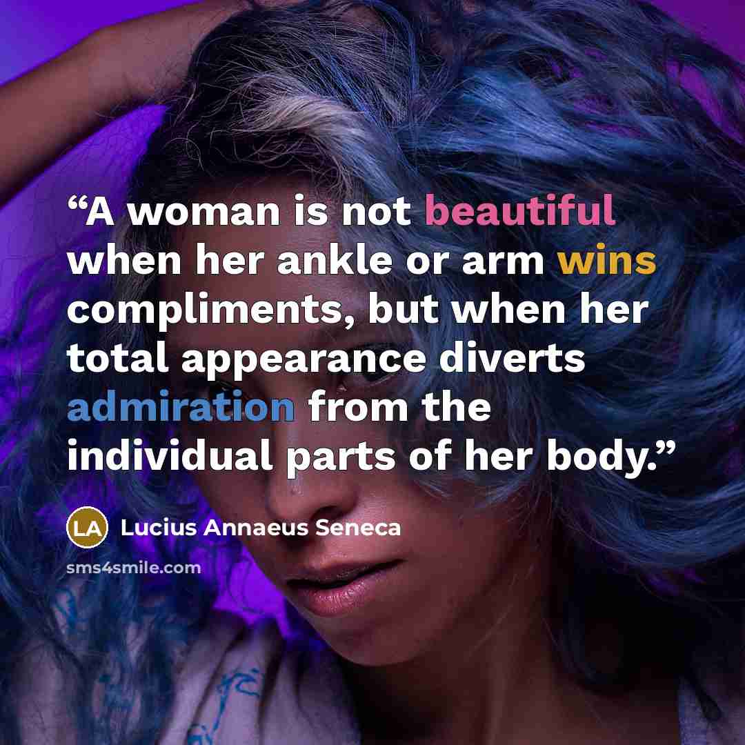 “A woman is not beautiful when her ankle or arm wins compliments, but when her total appearance diverts admiration from the individual parts of her body.” quote by Lucius Annaeus Seneca