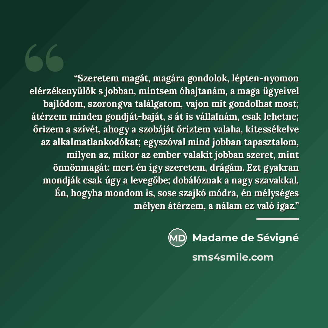 “Szeretem magát, magára gondolok, lépten-nyomon elérzékenyülök s jobban, mintsem óhajtanám, a maga ügyeivel bajlódom, szorongva találgatom, vajon mit gondolhat most; átérzem minden gondját-baját, s át is vállalnám, csak lehetne; őrizem a szívét, ahogy a szobáját őriztem valaha, kitessékelve az…” quote by Madame de Sévigné