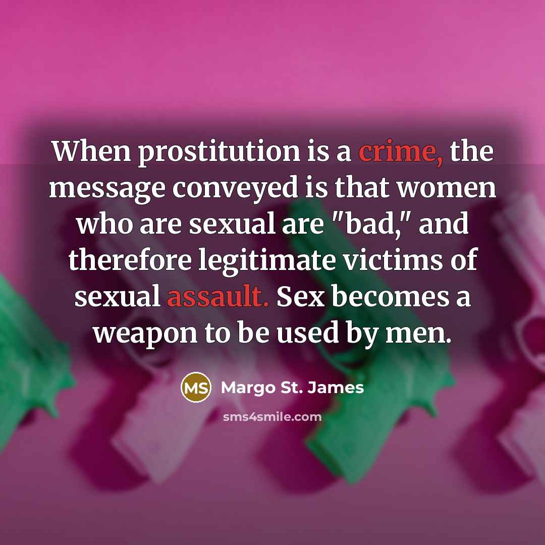 “When prostitution is a crime, the message conveyed is that women who are sexual are "bad," and therefore legitimate victims of sexual assault. Sex becomes a weapon to be used by men.” quote by Margo St. James