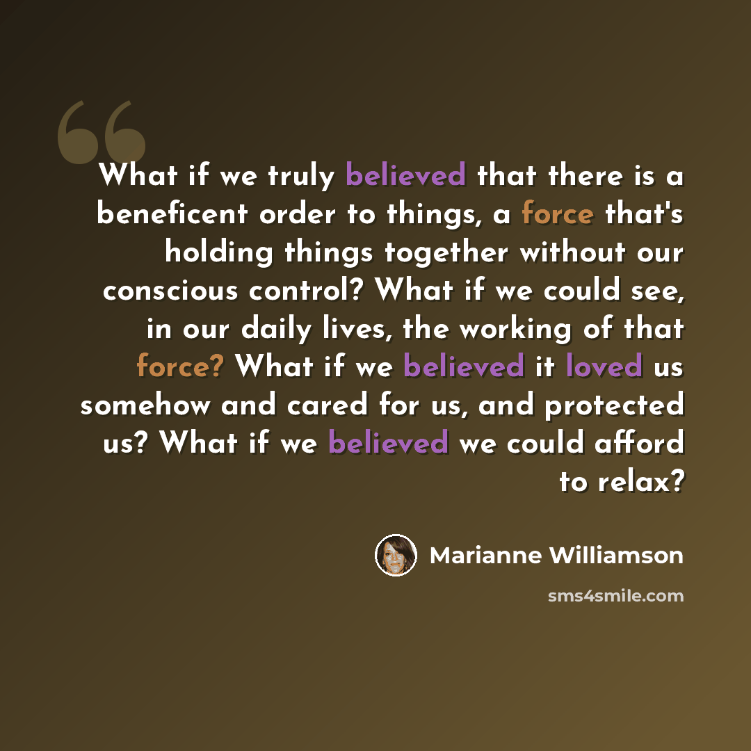 “What if we truly believed that there is a beneficent order to things, a force that's holding things together without our conscious control? What if we could see, in our daily lives, the working of that force? What if we believed it loved us somehow and cared for us, and protected us? What if we…” quote by Marianne Williamson